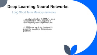 Deep Learning Neural Networks
Long Short Term Memory networks
- usually just called “LSTMs” – are a
special kind of RNN, capable of
learning long-term dependencies.
- LSTMs are explicitly designed to
avoid the long-term dependency
problem.
 