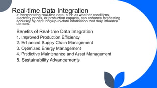 Real-time Data Integration
> Incorporating real-time data, such as weather conditions,
electricity prices, or production capacity, can enhance forecasting
accuracy by capturing up-to-date information that may influence
demand.
Benefits of Real-time Data Integration
1. Improved Production Efficiency
2. Enhanced Supply Chain Management
3. Optimized Energy Management
4. Predictive Maintenance and Asset Management
5. Sustainability Advancements
 