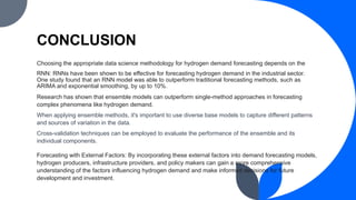 CONCLUSION
Choosing the appropriate data science methodology for hydrogen demand forecasting depends on the
RNN: RNNs have been shown to be effective for forecasting hydrogen demand in the industrial sector.
One study found that an RNN model was able to outperform traditional forecasting methods, such as
ARIMA and exponential smoothing, by up to 10%.
Research has shown that ensemble models can outperform single-method approaches in forecasting
complex phenomena like hydrogen demand.
When applying ensemble methods, it's important to use diverse base models to capture different patterns
and sources of variation in the data.
Cross-validation techniques can be employed to evaluate the performance of the ensemble and its
individual components.
Forecasting with External Factors: By incorporating these external factors into demand forecasting models,
hydrogen producers, infrastructure providers, and policy makers can gain a more comprehensive
understanding of the factors influencing hydrogen demand and make informed decisions for future
development and investment.
 