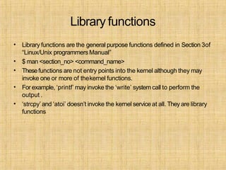 Library functions
•
•
•
•
•
Library functions are the general purpose functions defined in Section 3of
“Linux/Unix programmersManual”
$ man <section_no> <command_name>
Thesefunctions are not entry points into the kernel although they may
invoke one or more of thekernel functions.
For example, ‘printf’ may invoke the ‘write’ system call to perform the
output .
‘strcpy’ and ‘atoi’ doesn’t invoke the kernel service at all. They are library
functions
 