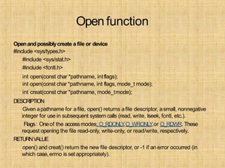 Open function
Openandpossiblycreate a file or device
#include <sys/types.h>
#include <sys/stat.h>
#include <fcntl.h>
int open(const char *pathname, intflags);
int open(const char *pathname, int flags, mode_t mode);
int creat(const char *pathname, mode_tmode);
DESCRIPTION
Given apathname for afile, open() returns afile descriptor, asmall, nonnegative
integer for use in subsequent system calls (read, write, lseek, fcntl, etc.).
Flags: Oneof the accessmodes: O_RDONLY,O_WRONLY,or O_RDWR. These
request opening the file read-only, write-only, or read/write, respectively.
RETURNVALUE
open() and creat() return the new file descriptor, or -1 if an error occurred (in
which case,errno is setappropriately).
 