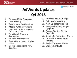 London | 10–13 February 2014 | #SESLON | @SESConf
@WolfgangDigital

AdWords Updates
Q4 2013
1.
2.
3.
4.
5.
6.

7.
8.
9.

Estimated Total Conversions
ROAS bidding
Google Shopping Goes Local
Mobile PLA Improvements
Improved Location Targeting
for Int. Searches
New Google Shopping
Campaigns
Ad Rank Improvements
Search Network with Display
Select
Google Shopping in 8 New
Countries

10.
11.
12.
13.
14.
15.
16.
17.
18.

Adwords T&C’s Change
Calls as Conversions
New Opportunities Tab
Google Shopping Images
Upgrade
Google Trusted Stores
Expands
Google Partners Goes Global
AdWords Video:Earned
Actions
Active Views on Display
Engagement Ads

 