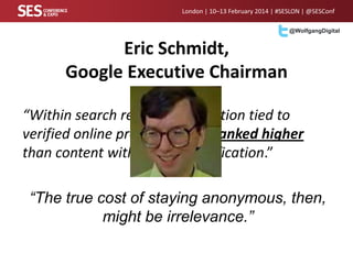 London | 10–13 February 2014 | #SESLON | @SESConf
@WolfgangDigital

Eric Schmidt,
Google Executive Chairman
“Within search results, information tied to
verified online profiles will be ranked higher
than content without such verification.”
“The true cost of staying anonymous, then,
might be irrelevance.”

 