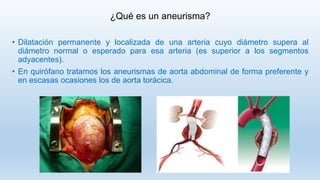 ¿Qué es un aneurisma?
• Dilatación permanente y localizada de una arteria cuyo diámetro supera al
diámetro normal o esperado para esa arteria (es superior a los segmentos
adyacentes).
• En quirófano tratamos los aneurismas de aorta abdominal de forma preferente y
en escasas ocasiones los de aorta torácica.
 