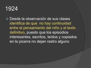 1924
   Desde la observación de sus clases
    identifica de que no hay continuidad
    entre el pensamiento del niño y el texto
    definitivo, puesto que los episodios
    interesantes, escritos, leídos y copiados
    en la pizarra no dejan rastro alguno
 