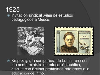 1925
   Invitación sindical ,viaje de estudios
    pedagógicos a Moscú.




   Krupskaya, la compañera de Lenin, en ese
    momento ministro de educación pública,
    discute con Freinet problemas referentes a la
    educación del niño.
 