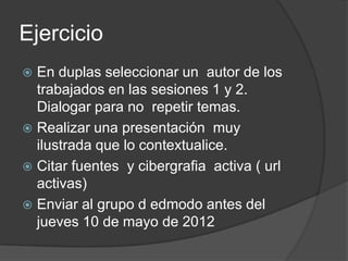 Ejercicio
 En duplas seleccionar un autor de los
  trabajados en las sesiones 1 y 2.
  Dialogar para no repetir temas.
 Realizar una presentación muy
  ilustrada que lo contextualice.
 Citar fuentes y cibergrafia activa ( url
  activas)
 Enviar al grupo d edmodo antes del
  jueves 10 de mayo de 2012
 