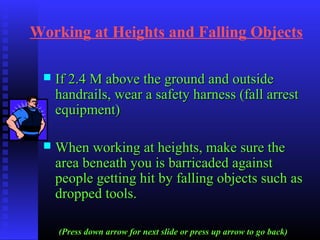 Working at Heights and Falling Objects
 If 2.4 M above the ground and outsideIf 2.4 M above the ground and outside
handrails, wear a safety harness (fall arresthandrails, wear a safety harness (fall arrest
equipment)equipment)
 When working at heights, make sure theWhen working at heights, make sure the
area beneath you is barricaded againstarea beneath you is barricaded against
people getting hit by falling objects such aspeople getting hit by falling objects such as
dropped tools.dropped tools.
(Press down arrow for next slide or press up arrow to go back)
 