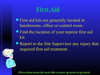 First Aid
 First aid kits are generally located inFirst aid kits are generally located in
lunchrooms, office or control room.lunchrooms, office or control room.
 Find the location of your nearest first aidFind the location of your nearest first aid
kit.kit.
 Report to the Site Supervisor any injury thatReport to the Site Supervisor any injury that
required first aid treatmentrequired first aid treatment..
(Press down arrow for next slide or press up arrow to go back)
 