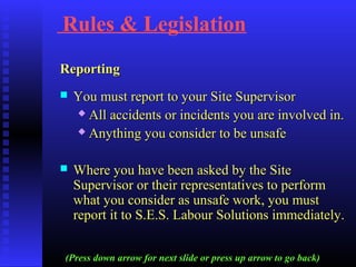 Rules & Legislation
ReportingReporting
 You must report to your Site SupervisorYou must report to your Site Supervisor
 All accidents or incidents you are involved in.All accidents or incidents you are involved in.
 Anything you consider to be unsafeAnything you consider to be unsafe
 Where you have been asked by the SiteWhere you have been asked by the Site
Supervisor or their representatives to performSupervisor or their representatives to perform
what you consider as unsafe work, you mustwhat you consider as unsafe work, you must
report it to S.E.S. Labour Solutions immediately.report it to S.E.S. Labour Solutions immediately.
(Press down arrow for next slide or press up arrow to go back)
 