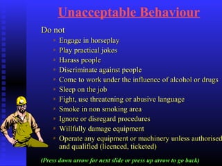 Unacceptable Behaviour
Do notDo not
Engage in horseplayEngage in horseplay
Play practical jokesPlay practical jokes
Harass peopleHarass people
Discriminate against peopleDiscriminate against people
Come to work under the influence of alcohol or drugsCome to work under the influence of alcohol or drugs
Sleep on the jobSleep on the job
Fight, use threatening or abusive languageFight, use threatening or abusive language
Smoke in non smoking areaSmoke in non smoking area
Ignore or disregard proceduresIgnore or disregard procedures
Willfully damage equipmentWillfully damage equipment
Operate any equipment or machinery unless authorisedOperate any equipment or machinery unless authorised
and qualified (licenced, ticketed)and qualified (licenced, ticketed)
(Press down arrow for next slide or press up arrow to go back)
 