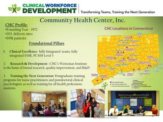 4
Community Health Center, Inc.
Foundational Pillars
1. Clinical Excellence- fully Integrated teams, fully
integrated EMR, PCMH Level 3
2. Research & Development- CHC’s Weitzman Institute
is the home of formal research, quality improvement, and R&D
3. Training the Next Generation: Postgraduate training
programs for nurse practitioners and postdoctoral clinical
psychologists as well as training for all health professions
students
CHC Profile:
•Founding Year - 1972
•203 delivery sites
•145k patients
 