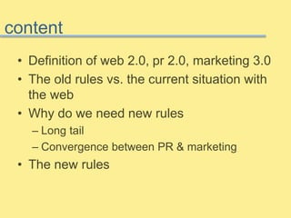 content 
• Definition of web 2.0, pr 2.0, marketing 3.0 
• The old rules vs. the current situation with 
the web 
• Why do we need new rules 
– Long tail 
– Convergence between PR & marketing 
• The new rules 
 