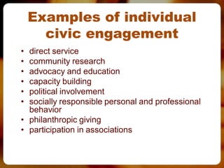 Examples of individual
      civic engagement
• direct service
• community research
• advocacy and education
• capacity building
• political involvement
• socially responsible personal and professional
  behavior
• philanthropic giving
• participation in associations
 