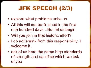 JFK SPEECH (2/3)
• explore what problems unite us
• All this will not be finished in the first
  one hundred days…But let us begin
• Will you join in that historic effort?
• I do not shrink from this responsibility, I
  welcome it.
• ask of us here the same high standards
  of strength and sacrifice which we ask
  of you
 