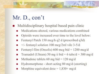 Mr. D., con’t
 Multidisciplinary hospital based pain clinic
 Medications altered, various medications combined
 Opioids were increased over time to the level below:
 Fentanyl Patch 150 mcg/h q2 d (prescribed q3d)
 +/- fentanyl solution 100 mcg/2ml vile 3-5/d
 Fentanyl film (Onsolis) 600 mcg bid = 1200 mcg/d
 Tramadol (Ultram) 50 mg ii bid = 6 tabs/d = 300 mg/d
 Methadone tablets 60 mg bid = 120 mg/d
 Hydromorphone - short acting 80 mg/d (snorting)
 Morphine equivalent dose = 1,830+ mg/d
 