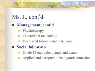 Ms. J., cont’d
 Management, cont’d
 Physiotherapy
 Tapered off methadone
 Decreased tobacco and marijuana
 Social follow-up
 Grade 12 equivalent study and exam
 Applied and accepted to be a youth counselor
 