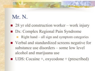 Mr. N.
 28 yr old construction worker – work injury
 Dx: Complex Regional Pain Syndrome
 Right hand – all sign and symptom categories
 Verbal and standardized screens negative for
substance use disorders – some low level
alcohol and marijuana use
 UDS: Cocaine +, oxycodone + (prescribed)
 