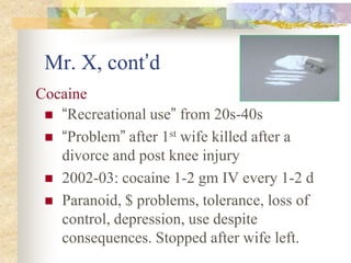 Mr. X, cont’d
 “Recreational use” from 20s-40s
 “Problem” after 1st wife killed after a
divorce and post knee injury
 2002-03: cocaine 1-2 gm IV every 1-2 d
 Paranoid, $ problems, tolerance, loss of
control, depression, use despite
consequences. Stopped after wife left.
Cocaine
 