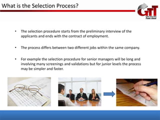 What is the Selection Process?


     •   The selection procedure starts from the preliminary interview of the
         applicants and ends with the contract of employment.

     •   The process differs between two different jobs within the same company.

     •   For example the selection procedure for senior managers will be long and
         involving many screenings and validations but for junior levels the process
         may be simpler and faster.
 