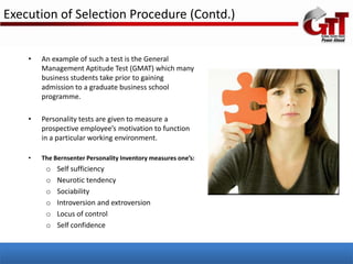 Execution of Selection Procedure (Contd.)


    •   An example of such a test is the General
        Management Aptitude Test (GMAT) which many
        business students take prior to gaining
        admission to a graduate business school
        programme.

    •   Personality tests are given to measure a
        prospective employee’s motivation to function
        in a particular working environment.

    •   The Bernsenter Personality Inventory measures one’s:
         o   Self sufficiency
         o   Neurotic tendency
         o   Sociability
         o   Introversion and extroversion
         o   Locus of control
         o   Self confidence
 