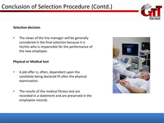 Conclusion of Selection Procedure (Contd.)


    Selection decision

    •   The views of the line manager will be generally
        considered in the final selection because it is
        he/she who is responsible for the performance of
        the new employee.

    Physical or Medical test

    •   A job offer is, often, dependent upon the
        candidate being declared fit after the physical
        examination.

    •   The results of the medical fitness test are
        recorded in a statement and are preserved in the
        employees records.
 