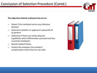 Conclusion of Selection Procedure (Contd.)


    The objectives behind a physical test are to:

    o   Detect if the individual carries any infectious
        diseases
    o   Determine whether an applicant is physically fit
        to perform
    o   Determine if there are certain physical
        capabilities which differentiate successful and less
        successful employees
    o   Record medical history
    o   Protect the employer from workers’
        compensation claims that are not valid
 