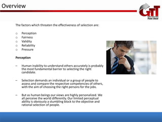 Overview

    The factors which threaten the effectiveness of selection are:

    o   Perception
    o   Fairness
    o   Validity
    o   Reliability
    o   Pressure

    Perception

    –   Human inability to understand others accurately is probably
        the most fundamental barrier to selecting the right
        candidate.

    –   Selection demands an individual or a group of people to
        assess and compare the respective competencies of others,
        with the aim of choosing the right persons for the jobs.

    –   But as human beings our views are highly personalized. We
        all perceive the world differently. Our limited perceptual
        ability is obviously a stumbling block to the objective and
        rational selection of people.
 