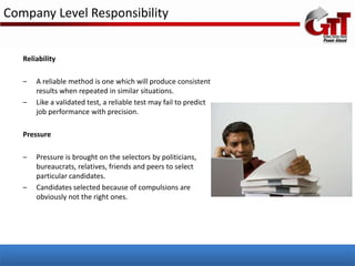 Company Level Responsibility


   Reliability

   –   A reliable method is one which will produce consistent
       results when repeated in similar situations.
   –   Like a validated test, a reliable test may fail to predict
       job performance with precision.

   Pressure

   –   Pressure is brought on the selectors by politicians,
       bureaucrats, relatives, friends and peers to select
       particular candidates.
   –   Candidates selected because of compulsions are
       obviously not the right ones.
 