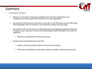 Summary
•   In this session, we learnt:

     o    Selection is the process of picking candidates with requisite qualifications and
          competence to fill the specific job requirements in the organisation .

     o    Recruitment and selection are the two crucial steps in the HR process and are often used
          interchangeably. There is however, a fine distinction between the two steps.

     o    Recruitment refers to the process of identifying and encouraging prospective employees
          to apply for jobs, selection is concerned with picking the right candidates from a pool of
          applicants.

             • Selection is important for mainly two reasons:

     o    Productivity & work performance and Cost.

             • Ideally, a selection process involves mutual decision making.

             • The barriers of selection are perception, fairness, validity, reliability and pressure.
 