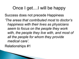 Once I get....I will be happy
Success does not precede Happiness
‘The areas that contributed most to doctor’s
happiness with their lives as physicians
seem to focus on the people they work
with, the people they live with, and most of
all the people for whom they provide
medical care’.
Relationships #1
 