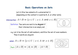 Basic Operations on Sets
                               p

             Let A, B be two subsets of a universal set U
             (depending on the context U could be R, Z, or other sets).
                                                  R Z            sets)


intersection:

     Defintion: Two sets are said to be disjoint if
                their intersection is an empty set
                                               set.


     e.g. Let A be the set of odd numbers, and B be the set of even numbers.
         Then A and B are disjoint.


    union:


     Fact:
 