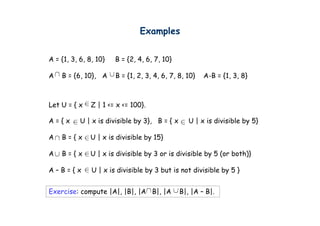 Examples
                                   p


A = {1, 3, 6, 8, 10}
    { ,           0}   B = {2, 4, 6, 7, 10}
                           { , ,         0}

A   B = {6, 10}, A     B = {1, 2, 3, 4, 6, 7, 8, 10}   A-B = {1, 3, 8}



Let U = { x   Z | 1 <= x <= 100}.

A={x       U | x is divisible by 3}, B = { x     U | x is divisible by 5}

A   B={x      U | x is divisible by 15}

A   B={x      U | x is divisible by 3 or is divisible by 5 (or both)}

A–B={x         U | x is divisible by 3 but is not divisible by 5 }


Exercise: compute |A| |B| |A B| |A
E    i         t |A|, |B|,   B|,               B| |A – B|
                                               B|,     B|.
 