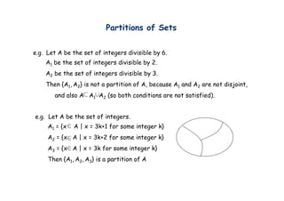 Partitions of Sets


e.g. Let A be the set of integers d v s ble by 6.
                          ntegers divisible
    A1 be the set of integers divisible by 2.
    A2 be the set of integers divisible by 3.
    Then {A1, A2} is not a partition of A, because A1 and A2 are not disjoint,
       and also A A1 A2 (so both conditions are not satisfied).


e.g. Let A be the set of integers.
     A1 = {x   A | x = 3k+1 for some integer k}
     A2 = {x A | x = 3k+2 for some integer k}
     A3 = {x A | x = 3k for some integer k}
          {             f        i
     Then {A1, A2, A3} is a partition of A
 