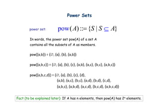 Power Sets

        p
        power set:          pow ( A) ::= {S | S ⊆ A}
        In words, the power set pow(A) of a set A
        contains all the subsets of A as members.
                  ll h     b      f         b

        p ({ , }) {∅, {a}, {b}, {a,b}}
        pow({a,b}) = { , { }, { }, { , }}


        pow({a,b,c}) = {∅, {a}, {b}, {c}, {a,b}, {a,c}, {b,c}, {a,b,c}}


        pow({a,b,c,d}) = {∅, {a}, {b}, {c}, {d},
                            {a,b}, {a,c}, {b,c}, {a,d}, {b,d}, {c,d},
                            {a,b,c}, {a,b,d}, {a,c,d}, {b,c,d}, {a,b,c,d}}


Fact (to be explained later): If A has n elements, then pow(A) has 2n elements.
 