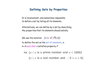 Defining Sets by Properties
                g       y    p

It is inconvenient, and sometimes impossible,
                  ,                 p       ,
to define a set by listing all its elements.

Alternatively, we can define b a set b d
Alt    ti l           d fi by      t by describing
                                             ibi
the properties that its elements should satisfy.


We use the notation    {x ∈ A | P( x)}
to define the set as the set of elements x,
                                elements,
in A such that x satisfies property P.

  e.g.
 