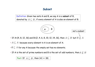 Subset

      Definition: Given two sets A and B, we say A is a subset of B,
      denoted by            , if every element of A is also an element of B.



                                      A        B
                                                                     not a subset


• If A={4, 8, 12, 16} and B={2, 4, 6, 8, 10, 12, 14, 16}, then       but

•         because every element in A is an element of A.

•        for any A because the empty set has no elements.
               y                 p y

• If A is the set of prime numbers and B is the set of odd numbers, then

       Fact: If           , then |A| <= |B|.
 