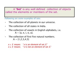 SET
A ‘Set’ is any well defined collection of objects
called the elements or members of the set.
Following are some examples of sets:
• The collection of all planets in our universe.
• The collection of all states in India.
• The collection of vowels in English alphabets, i.e.
A = {a, e, i, o, u}.
• The collection of first five natural numbers.
A = {1,2,3,4,5}
x  S means “x is an element of set S.”
x  S means “x is not an element of set S.”
 