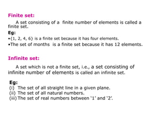 Finite set:
A set consisting of a finite number of elements is called a
finite set.
Eg:
•{1, 2, 4, 6} is a finite set because it has four elements.
•The set of months is a finite set because it has 12 elements.
Infinite set:
A set which is not a finite set, i.e., a set consisting of
infinite number of elements is called an infinite set.
Eg:
(i) The set of all straight line in a given plane.
(ii) The set of all natural numbers.
(iii) The set of real numbers between ‘1’ and ‘2’.
 