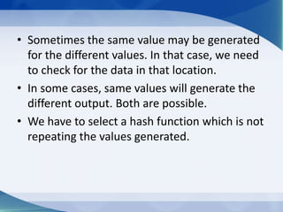 • Sometimes the same value may be generated
  for the different values. In that case, we need
  to check for the data in that location.
• In some cases, same values will generate the
  different output. Both are possible.
• We have to select a hash function which is not
  repeating the values generated.
 