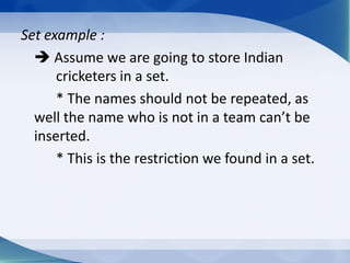 Set example :
   Assume we are going to store Indian
      cricketers in a set.
      * The names should not be repeated, as
  well the name who is not in a team can’t be
  inserted.
      * This is the restriction we found in a set.
 