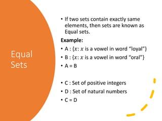 Equal
Sets
• If two sets contain exactly same
elements, then sets are known as
Equal sets.
Example:
• A : {𝑥: 𝑥 is a vowel in word “loyal”}
• B : {𝑥: 𝑥 is a vowel in word “oral”}
• A = B
• C : Set of positive integers
• D : Set of natural numbers
• C = D
 