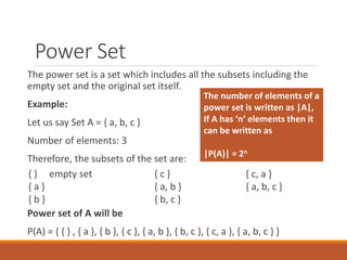 Power Set
The power set is a set which includes all the subsets including the
empty set and the original set itself.
Example:
Let us say Set A = { a, b, c }
Number of elements: 3
Therefore, the subsets of the set are:
Power set of A will be
P(A) = { { } , { a }, { b }, { c }, { a, b }, { b, c }, { c, a }, { a, b, c } }
{ } empty set
{ a }
{ b }
{ c }
{ a, b }
{ b, c }
{ c, a }
{ a, b, c }
The number of elements of a
power set is written as |A|,
If A has ‘n’ elements then it
can be written as
|P(A)| = 2n
 