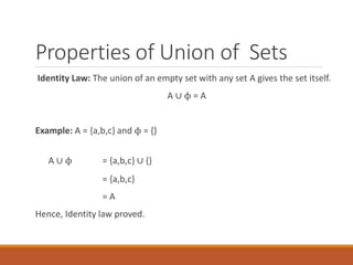 Properties of Union of Sets
Identity Law: The union of an empty set with any set A gives the set itself.
A ∪ ϕ = A
Example: A = {a,b,c} and ϕ = {}
A ∪ ϕ = {a,b,c} ∪ {}
= {a,b,c}
= A
Hence, Identity law proved.
 