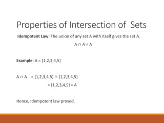 Properties of Intersection of Sets
Idempotent Law: The union of any set A with itself gives the set A.
A ∩ A = A
Example: A = {1,2,3,4,5}
A ∩ A = {1,2,3,4,5} ∩ {1,2,3,4,5}
= {1,2,3,4,5} = A
Hence, Idempotent law proved.
 