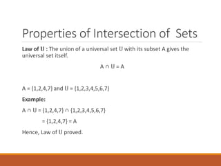 Properties of Intersection of Sets
Law of 𝐔 : The union of a universal set U with its subset A gives the
universal set itself.
A ∩ U = A
A = {1,2,4,7} and U = {1,2,3,4,5,6,7}
Example:
A ∩ U = {1,2,4,7} ∩ {1,2,3,4,5,6,7}
= {1,2,4,7} = A
Hence, Law of U proved.
 