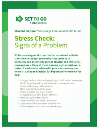  
Student Edition: Your College Emotional Health Guide
Stress Check:
Signs of a Problem
While some degree of stress is often associated with the
transition to college, too much stress can lead to
unhealthy and potentially serious physical and emotional
consequences. If any of these warning signs persist over a
series of weeks or interfere with your – or someone you
know’s – ability to function, it’s important to reach out for
help.
• Changes in sleep patterns (taking longer to fall asleep, waking up
tired, not feeling well rested) • Changes in eating patterns
• Increased frequency of headaches
• More short-tempered than usual
• Recurring colds and minor illness
• Frequent muscle ache and/or tightness
• More disorganized than usual
• Increased difficulty in task completion
• A greater sense of persistent time pressure
• Increased generalized frustration and anger
 