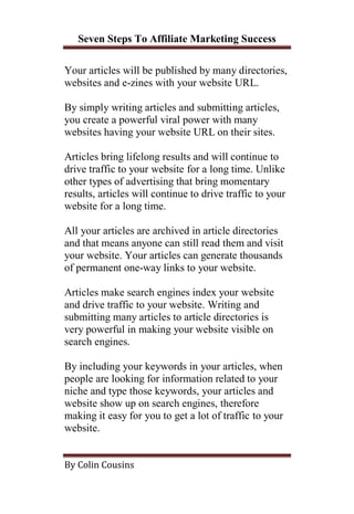 Seven Steps To Affiliate Marketing Success

Your articles will be published by many directories,
websites and e-zines with your website URL.

By simply writing articles and submitting articles,
you create a powerful viral power with many
websites having your website URL on their sites.

Articles bring lifelong results and will continue to
drive traffic to your website for a long time. Unlike
other types of advertising that bring momentary
results, articles will continue to drive traffic to your
website for a long time.

All your articles are archived in article directories
and that means anyone can still read them and visit
your website. Your articles can generate thousands
of permanent one-way links to your website.

Articles make search engines index your website
and drive traffic to your website. Writing and
submitting many articles to article directories is
very powerful in making your website visible on
search engines.

By including your keywords in your articles, when
people are looking for information related to your
niche and type those keywords, your articles and
website show up on search engines, therefore
making it easy for you to get a lot of traffic to your
website.


By Colin Cousins
 