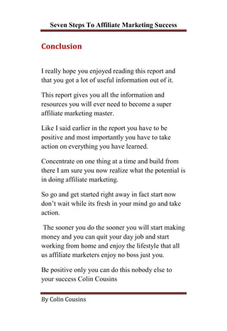 Seven Steps To Affiliate Marketing Success


Conclusion


I really hope you enjoyed reading this report and
that you got a lot of useful information out of it.

This report gives you all the information and
resources you will ever need to become a super
affiliate marketing master.

Like I said earlier in the report you have to be
positive and most importantly you have to take
action on everything you have learned.

Concentrate on one thing at a time and build from
there I am sure you now realize what the potential is
in doing affiliate marketing.

So go and get started right away in fact start now
don’t wait while its fresh in your mind go and take
action.

 The sooner you do the sooner you will start making
money and you can quit your day job and start
working from home and enjoy the lifestyle that all
us affiliate marketers enjoy no boss just you.

Be positive only you can do this nobody else to
your success Colin Cousins

By Colin Cousins
 