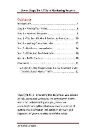 Seven Steps To Affiliate Marketing Success


Contents
Introduction ................................................................... 4
Step 1 – Finding Your Niche. .......................................... 6
Step 2 – Keyword Research............................................ 8
Step 3 –The Best Clickbank Product to Promote.......... 10
Step 4 – Writing Content/Articles ................................ 12
Step 5 - Build your own website .................................. 14
Step 6 –Write And Publish Articles .............................. 16
Step 7 – Traffic Tactics ................................................. 18
Conclusion ................................................................... 21
   22 Step-by-Step Social Media Traffic Blueprint Video
   Tutorials Social Media Traffic ................................. 22




Copyright 2010 - By reading this document, you assume
all risks associated with using the advice given below,
with a full understanding that you, solely, are
responsible for anything that may occur as a result of
putting this information into action in any way, and
regardless of your interpretation of the advice



By Colin Cousins
 